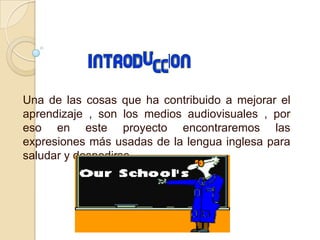 Una de las cosas que ha contribuido a mejorar el
aprendizaje , son los medios audiovisuales , por
eso en este proyecto encontraremos las
expresiones más usadas de la lengua inglesa para
saludar y despedirse.