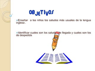 Enseñar a los niños los saludos más usuales de la lengua
inglesa .
Identificar
cuales son los saludos de llegada y cuales son los
de despedida
