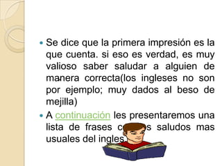  Se dice que la primera impresión es la
que cuenta. si eso es verdad, es muy
valioso saber saludar a alguien de
manera correcta(los ingleses no son
>
por ejemplo; muy dados al beso de
mejilla)
A continuación les presentaremos una
lista de frases con los saludos mas
usuales del ingles.