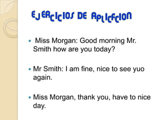  Miss Morgan: Good morning Mr.
Smith how are you today?
Mr Smith: I am fine, nice to see yuo
again.
Miss Morgan, thank you, have to nice
day.