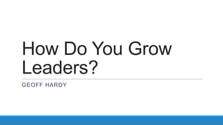 How Do You Grow
Leaders?
GEOFF HARDY
 