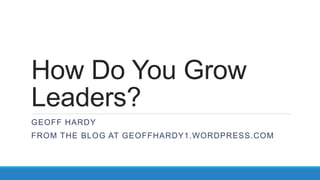 How Do You Grow
Leaders?
GEOFF HARDY
FROM THE BLOG AT GEOFFHARDY1.WORDPRESS.COM
 
