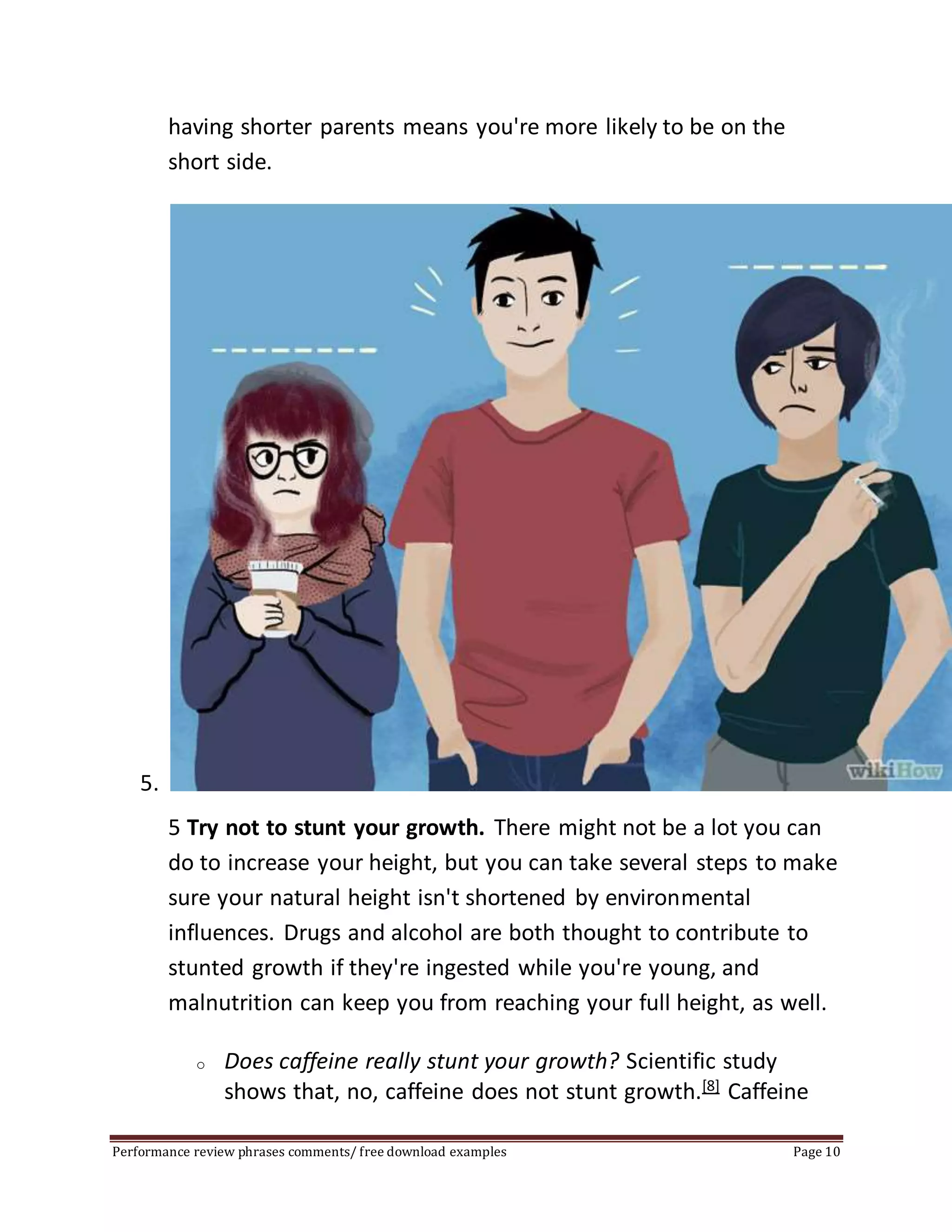 having shorter parents means you're more likely to be on the 
short side. 
5. 
5 Try not to stunt your growth. There might not be a lot you can 
do to increase your height, but you can take several steps to make 
sure your natural height isn't shortened by environmental 
influences. Drugs and alcohol are both thought to contribute to 
stunted growth if they're ingested while you're young, and 
malnutrition can keep you from reaching your full height, as well. 
o Does caffeine really stunt your growth? Scientific study 
shows that, no, caffeine does not stunt growth.[8] Caffeine 
Performance review phrases comments/ free download examples Page 10 
 