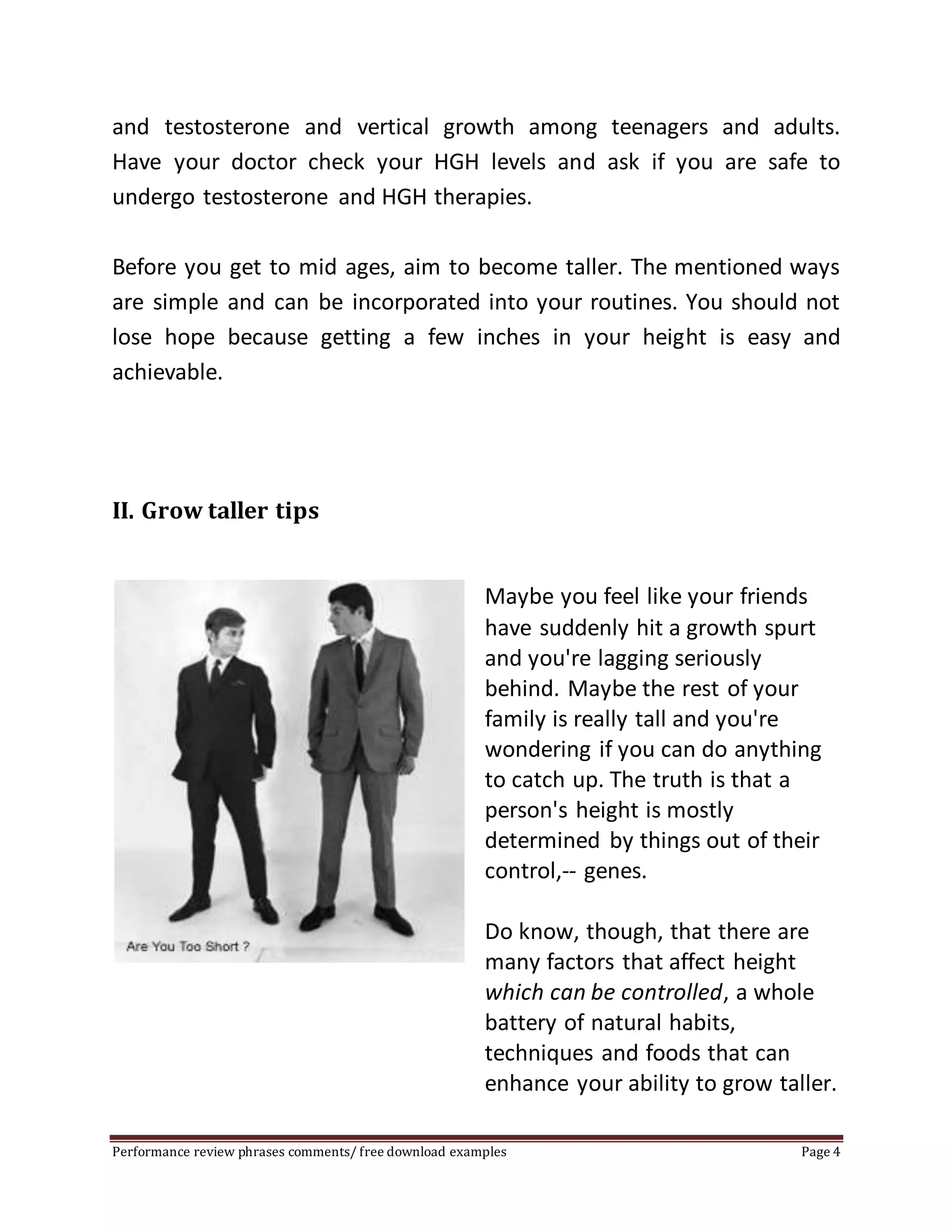 and testosterone and vertical growth among teenagers and adults. 
Have your doctor check your HGH levels and ask if you are safe to 
undergo testosterone and HGH therapies. 
Before you get to mid ages, aim to become taller. The mentioned ways 
are simple and can be incorporated into your routines. You should not 
lose hope because getting a few inches in your height is easy and 
achievable. 
II. Grow taller tips 
Maybe you feel like your friends 
have suddenly hit a growth spurt 
and you're lagging seriously 
behind. Maybe the rest of your 
family is really tall and you're 
wondering if you can do anything 
to catch up. The truth is that a 
person's height is mostly 
determined by things out of their 
control,-- genes. 
Do know, though, that there are 
many factors that affect height 
which can be controlled, a whole 
battery of natural habits, 
techniques and foods that can 
enhance your ability to grow taller. 
Performance review phrases comments/ free download examples Page 4 
 