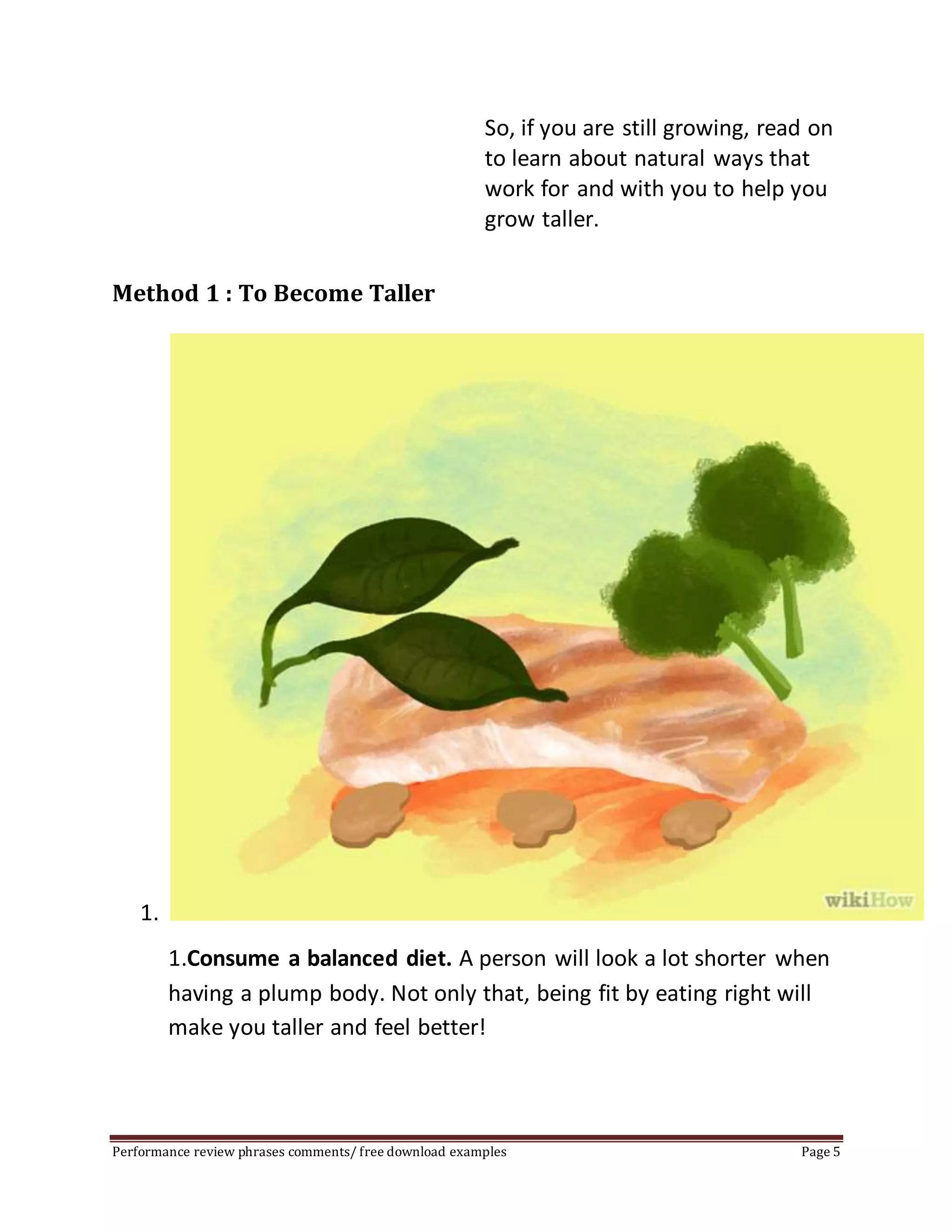 So, if you are still growing, read on 
to learn about natural ways that 
work for and with you to help you 
grow taller. 
Method 1 : To Become Taller 
1. 
1.Consume a balanced diet. A person will look a lot shorter when 
having a plump body. Not only that, being fit by eating right will 
make you taller and feel better! 
Performance review phrases comments/ free download examples Page 5 
 