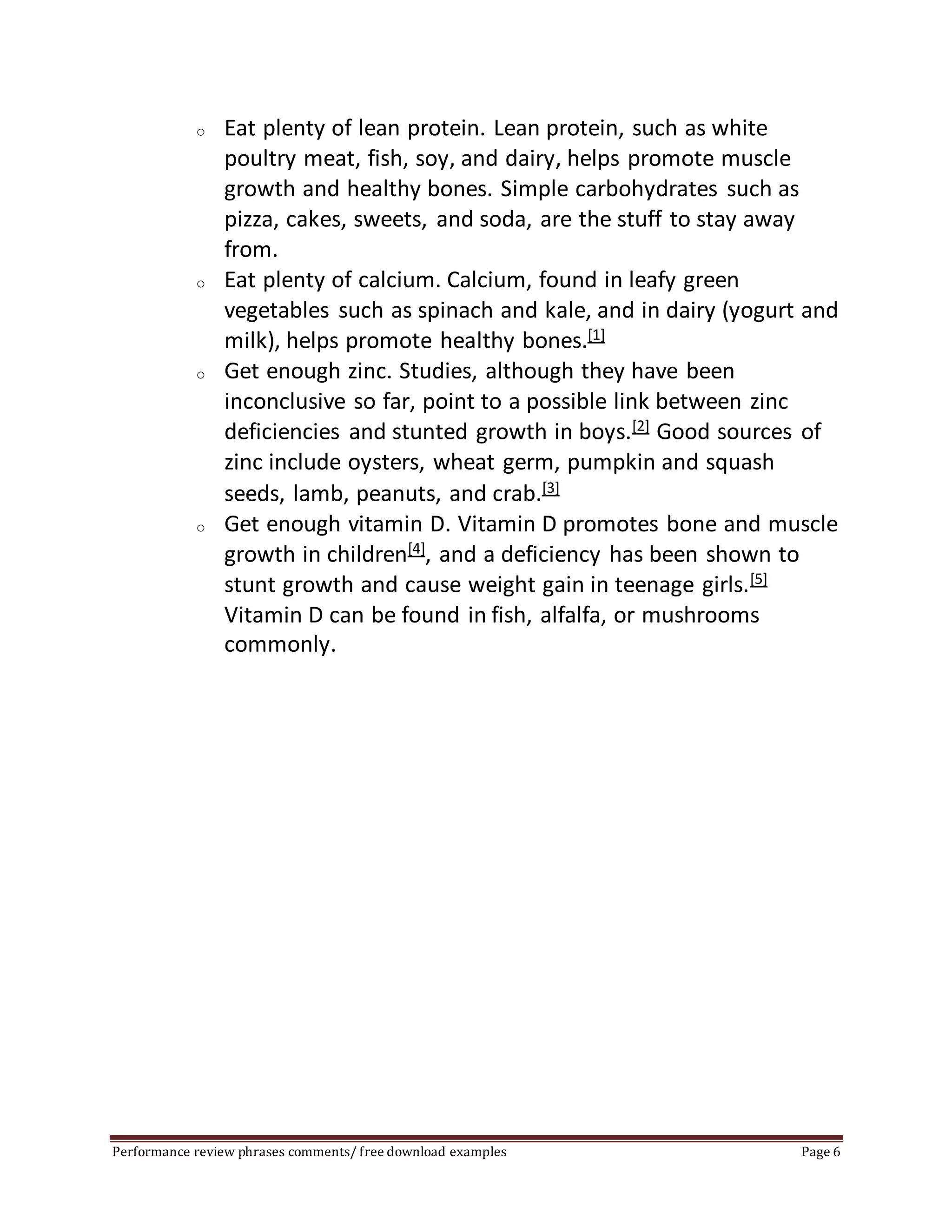 o Eat plenty of lean protein. Lean protein, such as white 
poultry meat, fish, soy, and dairy, helps promote muscle 
growth and healthy bones. Simple carbohydrates such as 
pizza, cakes, sweets, and soda, are the stuff to stay away 
from. 
o Eat plenty of calcium. Calcium, found in leafy green 
vegetables such as spinach and kale, and in dairy (yogurt and 
milk), helps promote healthy bones.[1] 
o Get enough zinc. Studies, although they have been 
inconclusive so far, point to a possible link between zinc 
deficiencies and stunted growth in boys.[2] Good sources of 
zinc include oysters, wheat germ, pumpkin and squash 
seeds, lamb, peanuts, and crab.[3] 
o Get enough vitamin D. Vitamin D promotes bone and muscle 
growth in children[4], and a deficiency has been shown to 
stunt growth and cause weight gain in teenage girls.[5] 
Vitamin D can be found in fish, alfalfa, or mushrooms 
commonly. 
Performance review phrases comments/ free download examples Page 6 
 