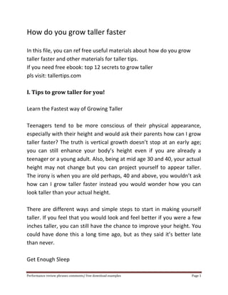 How do you grow taller faster 
In this file, you can ref free useful materials about how do you grow 
taller faster and other materials for taller tips. 
If you need free ebook: top 12 secrets to grow taller 
pls visit: tallertips.com 
I. Tips to grow taller for you! 
Learn the Fastest way of Growing Taller 
Teenagers tend to be more conscious of their physical appearance, 
especially with their height and would ask their parents how can I grow 
taller faster? The truth is vertical growth doesn’t stop at an early age; 
you can still enhance your body’s height even if you are already a 
teenager or a young adult. Also, being at mid age 30 and 40, your actual 
height may not change but you can project yourself to appear taller. 
The irony is when you are old perhaps, 40 and above, you wouldn’t ask 
how can I grow taller faster instead you would wonder how you can 
look taller than your actual height. 
There are different ways and simple steps to start in making yourself 
taller. If you feel that you would look and feel better if you were a few 
inches taller, you can still have the chance to improve your height. You 
could have done this a long time ago, but as they said it’s better late 
than never. 
Get Enough Sleep 
Performance review phrases comments/ free download examples Page 1 
 