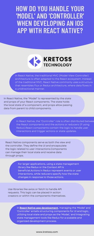 In React Native, the traditional MVC (Model-View-Controller)
architecture is often adapted to the React ecosystem. Instead
of the traditional MVC, React Native commonly uses a structure
that resembles Flux or Redux architecture, where data flows in
a unidirectional manner.
In React Native, the "Model" is represented by the state
and props of your React components. The state holds
the local state of a component, and props allow passing
data from parent to child components.
In React Native, the "Controller" role is often distributed betwee
the React components and the actions or reducers (if using
Redux).React components contain the logic to handle user
interactions and trigger actions or state updates.
React Native components serve as both the view and
the controller. They define the UI and encapsulate
the logic related to user interactions.Components
can manage their local state and receive data
through props.
Use libraries like axios or fetch to handle API
requests. This logic can be placed in action
creators or within the components themselves.
HOW DO YOU HANDLE YOUR
'MODEL' AND 'CONTROLLER'
WHEN DEVELOPING AN IOS
APP WITH REACT NATIVE?
www.kretoss.com
For larger applications, using a state management
library like Redux or the Context API is
beneficial.Actions in Redux represent events or user
interactions, while reducers specify how the state
changes in response to those actions.
In React Native app development, managing the 'Model' and
'Controller' entails structuring components for UI and logic,
utilizing local state and props as the 'Model,' and integrating
state management tools like Redux for a scalable and
organized development process.
 