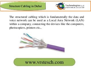 The structured cabling which is fundamentally the data and
voice network can be used as a Local Area Network (LAN)
within a company, connecting the devices like the computers,
photocopiers, printers etc.,
Structure Cabling in Dubai
www.vrstesch.com
 