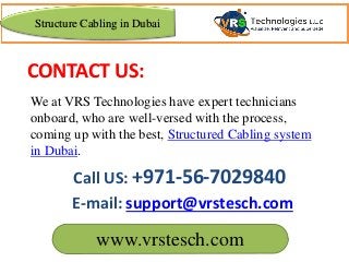 www.vrstesch.com
E-mail: support@vrstesch.com
Call US: +971-56-7029840
We at VRS Technologies have expert technicians
onboard, who are well-versed with the process,
coming up with the best, Structured Cabling system
in Dubai.
CONTACT US:
Structure Cabling in Dubai
 
