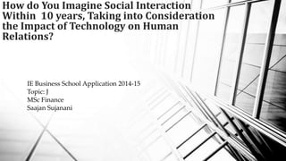 How do You Imagine Social Interaction
Within 10 years, Taking into Consideration
the Impact of Technology on Human
Relations?

IE Business School Application 2014-15
Topic: J
MSc Finance
Saajan Sujanani

 