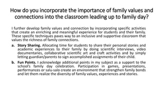 How do you incorporate the importance of family values and
connections into the classroom leading up to family day?
I further develop family values and connection by incorporating specific activities
that create an enriching and meaningful experience for students and their family.
These specific techniques paves way to an inclusive and supportive classroom that
values the richness of family connections.
a. Story Sharing. Allocating time for students to share their personal stories and
academic experiences to their family by doing scientific interviews, video
documentaries, collaborative scientific art and craft activities and by simply
letting guardian/parents to sign accomplished assignments of their child.
b. Fun Points. I acknowledge additional points in my subject as a support to the
school’s family day celebration. Participation in games, presentations,
performances or salu-salo create an environment that strengthen family bonds
and let them realize the diversity of family values, experiences and stories.
 