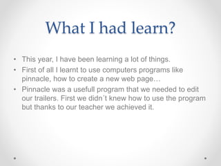 What I had learn?
• This year, I have been learning a lot of things.
• First of all I learnt to use computers programs like
pinnacle, how to create a new web page…
• Pinnacle was a usefull program that we needed to edit
our trailers. First we didn´t knew how to use the program
but thanks to our teacher we achieved it.
 