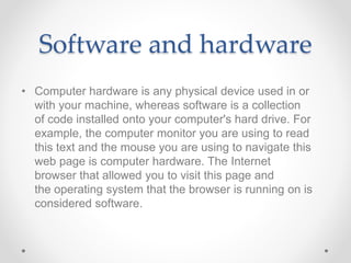 Software and hardware
• Computer hardware is any physical device used in or
with your machine, whereas software is a collection
of code installed onto your computer's hard drive. For
example, the computer monitor you are using to read
this text and the mouse you are using to navigate this
web page is computer hardware. The Internet
browser that allowed you to visit this page and
the operating system that the browser is running on is
considered software.
 