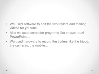 • We used software to edit the two trailers and making
videos for youtube.
• Also we used computer programs like emaze prezi
PowerPoint…
• We used hardware to record the trailers like the tripod,
the cameras, the mobile…
 