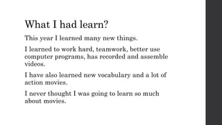 What I had learn?
This year I learned many new things.
I learned to work hard, teamwork, better use
computer programs, has recorded and assemble
videos.
I have also learned new vocabulary and a lot of
action movies.
I never thought I was going to learn so much
about movies.
 