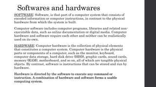 Softwares and hardwares
SOFTWARE: Software, is that part of a computer system that consists of
encoded information or computer instructions, in contrast to the physical
hardware from which the system is built.
Computer software includes computer programs, libraries and related non-
executable data, such as online documentation or digital media. Computer
hardware and software require each other and neither can be realistically
used on its own.
HARDWARE: Computer hardware is the collection of physical elements
that constitutes a computer system. Computer hardware is the physical
parts or components of a computer, such as the monitor, keyboard,
computer data storage, hard disk drive (HDD), graphic cards, sound cards,
memory (RAM), motherboard, and so on, all of which are tangible physical
objects. By contrast, software is instructions that can be stored and run by
hardware.
Hardware is directed by the software to execute any command or
instruction. A combination of hardware and software forms a usable
computing system.
 