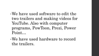 •We have used software to edit the
two trailers and making videos for
YouTube. Also with computer
programs, PowToon, Prezi, Power
Point…
•We have used hardware to record
the trailers.
 