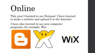 Online
This year I learned to use Notepad. I have learned
to make a website and upload it to the Internet.
I have also learned to use new computer
programs, for example, Wix.
 