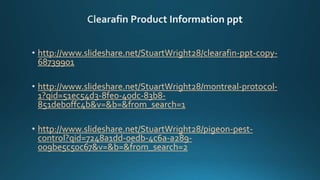 http://www.slideshare.net/StuartWright28/clearafin-ppt-copy-
68739901
http://www.slideshare.net/StuartWright28/montreal-protocol-
1?qid=51ec54d3-8fe0-40dc-83b8-
851deb0ffc4b&v=&b=&from_search=1
http://www.slideshare.net/StuartWright28/pigeon-pest-
control?qid=7248a1dd-0edb-4c6a-a289-
009be5c50c67&v=&b=&from_search=2