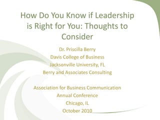 How Do You Know if Leadership
is Right for You: Thoughts to
Consider
Dr. Priscilla Berry
Davis College of Business
Jacksonville University, FL
Berry and Associates Consulting
Association for Business Communication
Annual Conference
Chicago, IL
October 2010
 