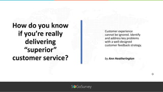 Customer experience
cannot be ignored. Identify
and address key problems
with a well-designed
customer feedback strategy.
How do you know
if you’re really
delivering
“superior”
customer service? by Ann Heatherington
 