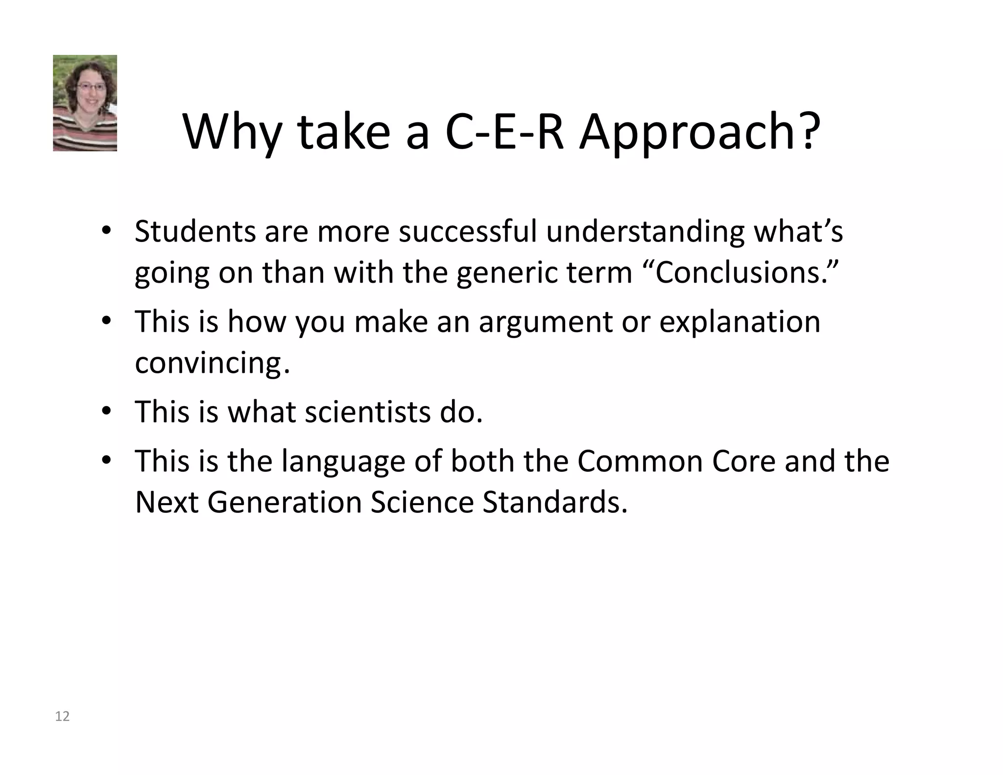 Why take a C‐E‐R Approach? 
• Students are more successful understanding what’s 
going on than with the generic term “Conclusions.” 
• This is how you make an argument or explanation 
convincing. 
• This is what scientists do. 
• This is the language of both the Common Core and the 
Next Generation Science Standards. 
12 
 