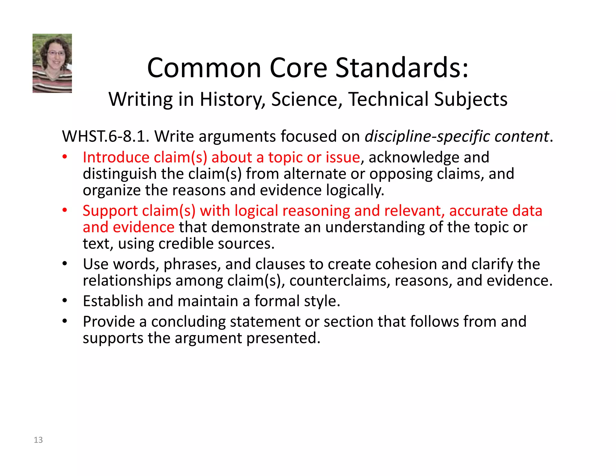 Common Core Standards: 
Writing in History, Science, Technical Subjects 
WHST.6‐8.1. Write arguments focused on discipline‐specific content. 
• Introduce claim(s) about a topic or issue, acknowledge and 
distinguish the claim(s) from alternate or opposing claims, and 
organize the reasons and evidence logically. 
• Support claim(s) with logical reasoning and relevant, accurate data 
and evidence that demonstrate an understanding of the topic or 
text, using credible sources. 
• Use words, phrases, and clauses to create cohesion and clarify the 
relationships among claim(s), counterclaims, reasons, and evidence. 
• Establish and maintain a formal style. 
• Provide a concluding statement or section that follows from and 
supports the argument presented. 
13 
 