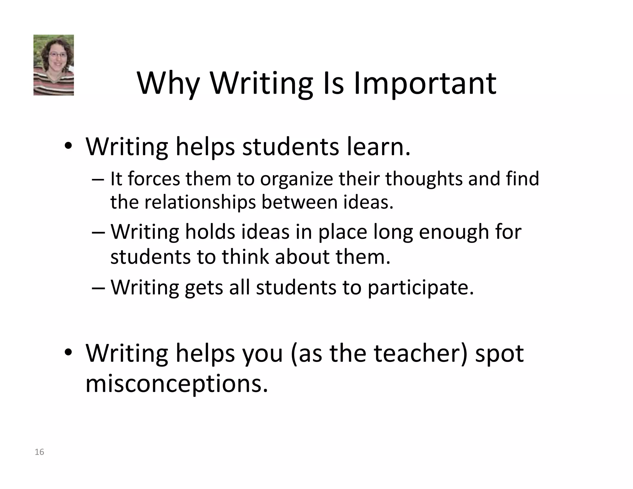Why Writing Is Important 
• Writing helps students learn. 
– It forces them to organize their thoughts and find 
the relationships between ideas. 
–Writing holds ideas in place long enough for 
students to think about them. 
–Writing gets all students to participate. 
• Writing helps you (as the teacher) spot 
misconceptions. 
16 
 