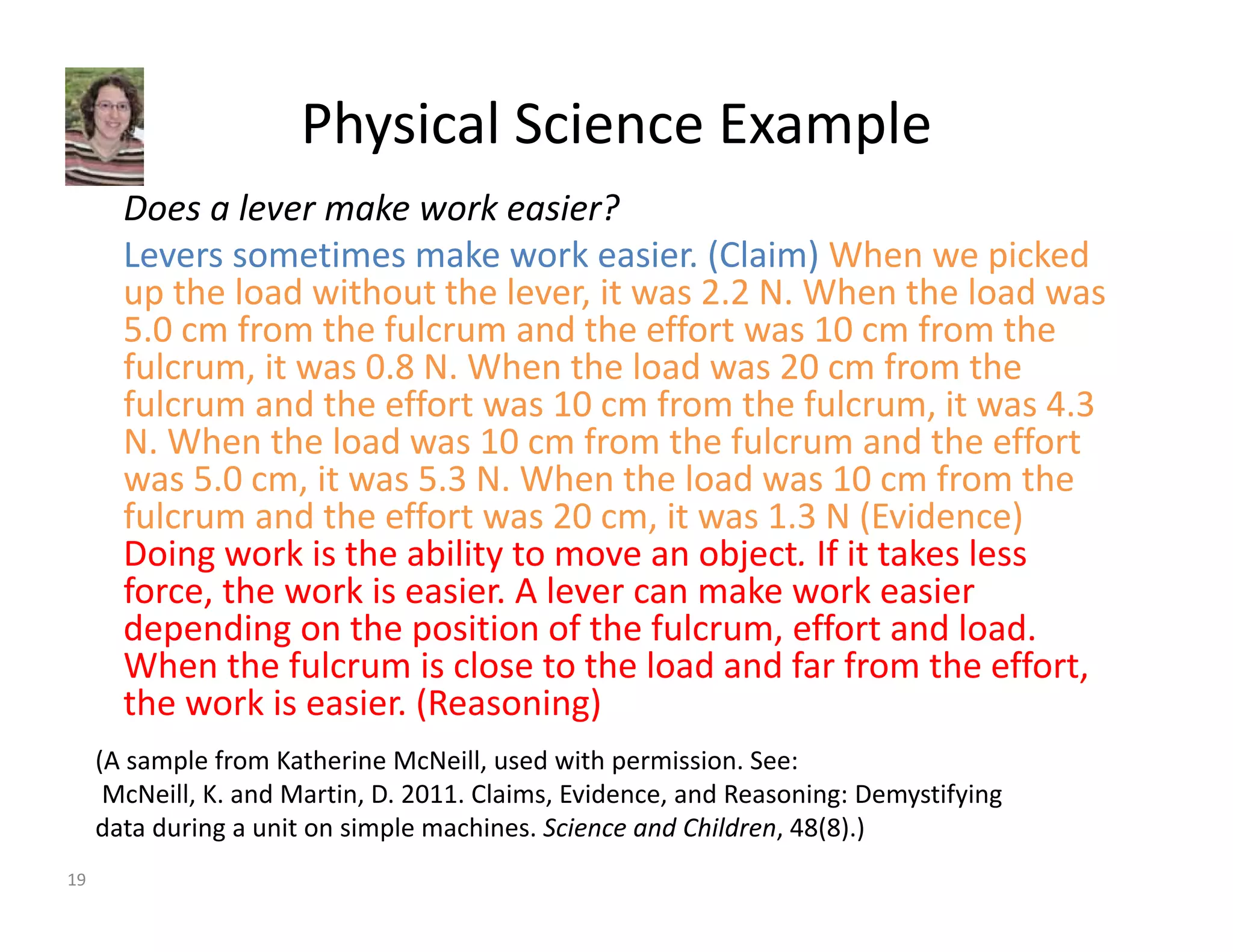 Physical Science Example 
Does a lever make work easier? 
Levers sometimes make work easier. (Claim) When we picked 
up the load without the lever, it was 2.2 N. When the load was 
5.0 cm from the fulcrum and the effort was 10 cm from the 
fulcrum, it was 0.8 N. When the load was 20 cm from the 
fulcrum and the effort was 10 cm from the fulcrum, it was 4.3 
N. When the load was 10 cm from the fulcrum and the effort 
was 5.0 cm, it was 5.3 N. When the load was 10 cm from the 
fulcrum and the effort was 20 cm, it was 1.3 N (Evidence) 
Doing work is the ability to move an object. If it takes less 
force, the work is easier. A lever can make work easier 
depending on the position of the fulcrum, effort and load. 
When the fulcrum is close to the load and far from the effort, 
the work is easier. (Reasoning) 
(A sample from Katherine McNeill, used with permission. See: 
McNeill, K. and Martin, D. 2011. Claims, Evidence, and Reasoning: Demystifying 
data during a unit on simple machines. Science and Children, 48(8).) 
19 
 