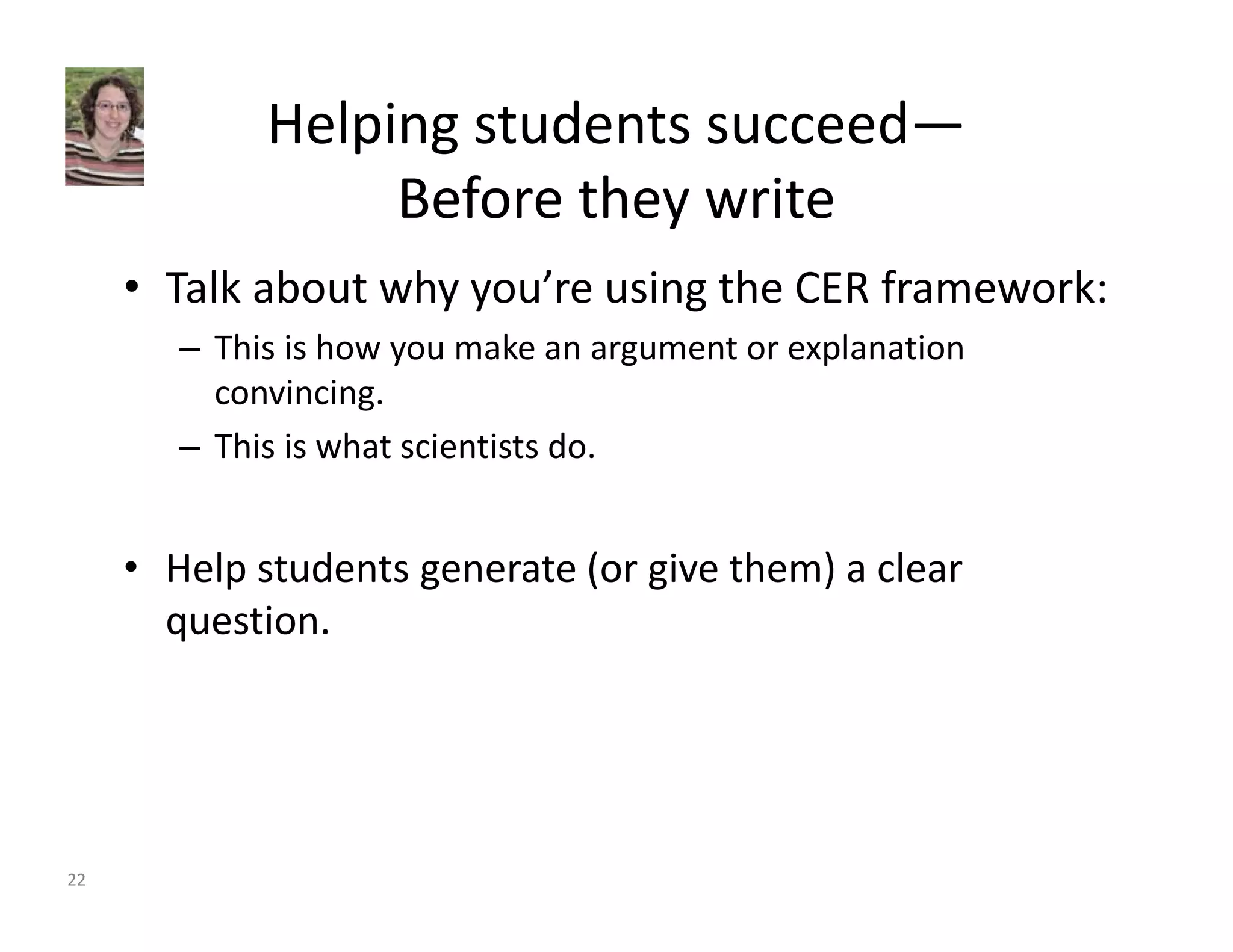 Helping students succeed— 
Before they write 
• Talk about why you’re using the CER framework: 
– This is how you make an argument or explanation 
convincing. 
– This is what scientists do. 
• Help students generate (or give them) a clear 
question. 
22 
 