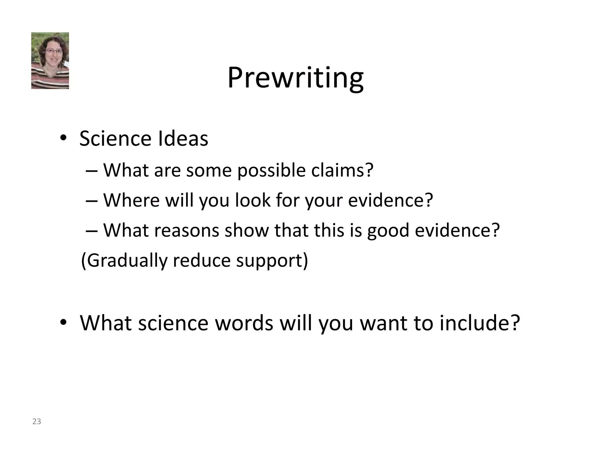 Prewriting 
• Science Ideas 
– What are some possible claims? 
– Where will you look for your evidence? 
– What reasons show that this is good evidence? 
(Gradually reduce support) 
• What science words will you want to include? 
23 
 