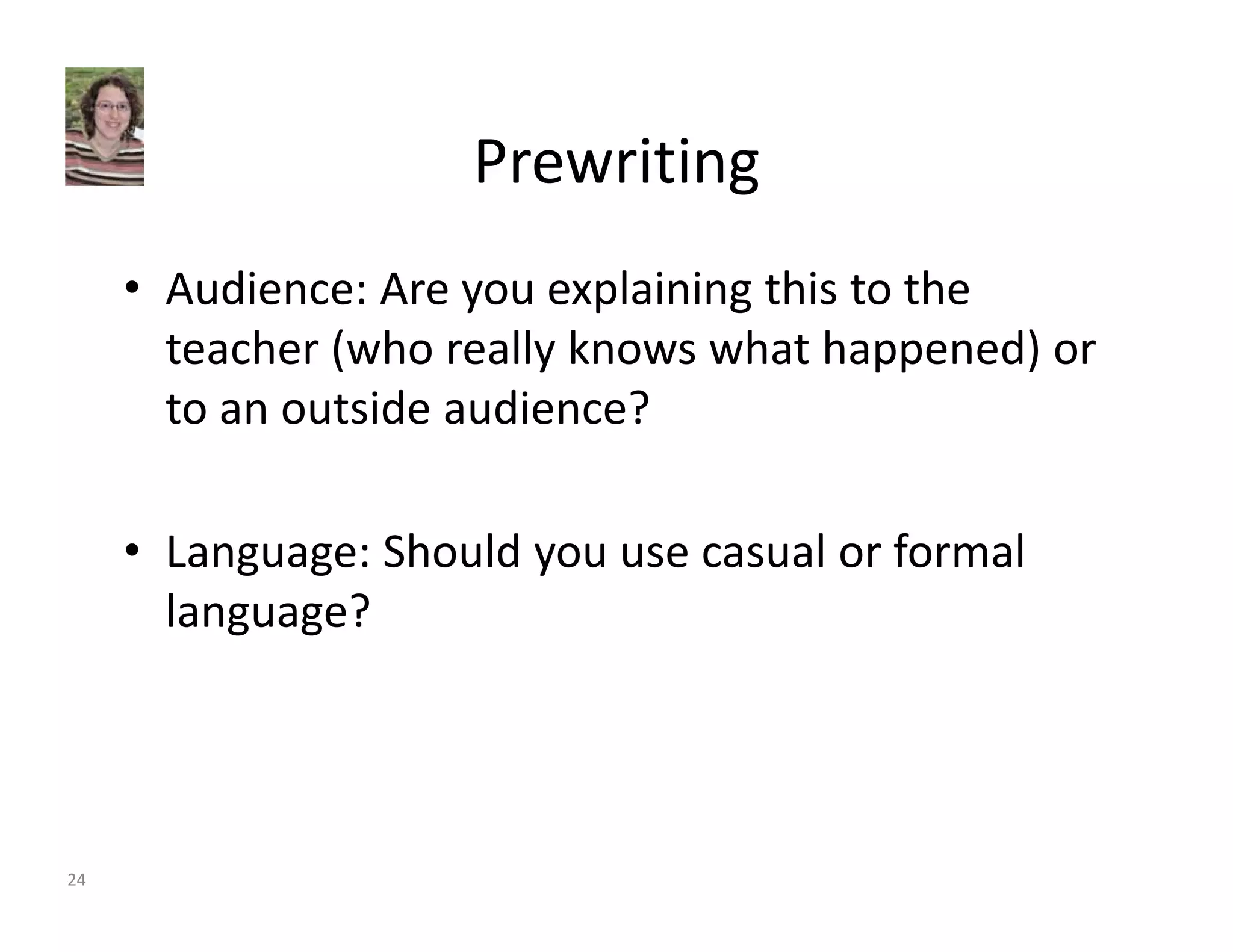 Prewriting 
• Audience: Are you explaining this to the 
teacher (who really knows what happened) or 
to an outside audience? 
• Language: Should you use casual or formal 
language? 
24 
 