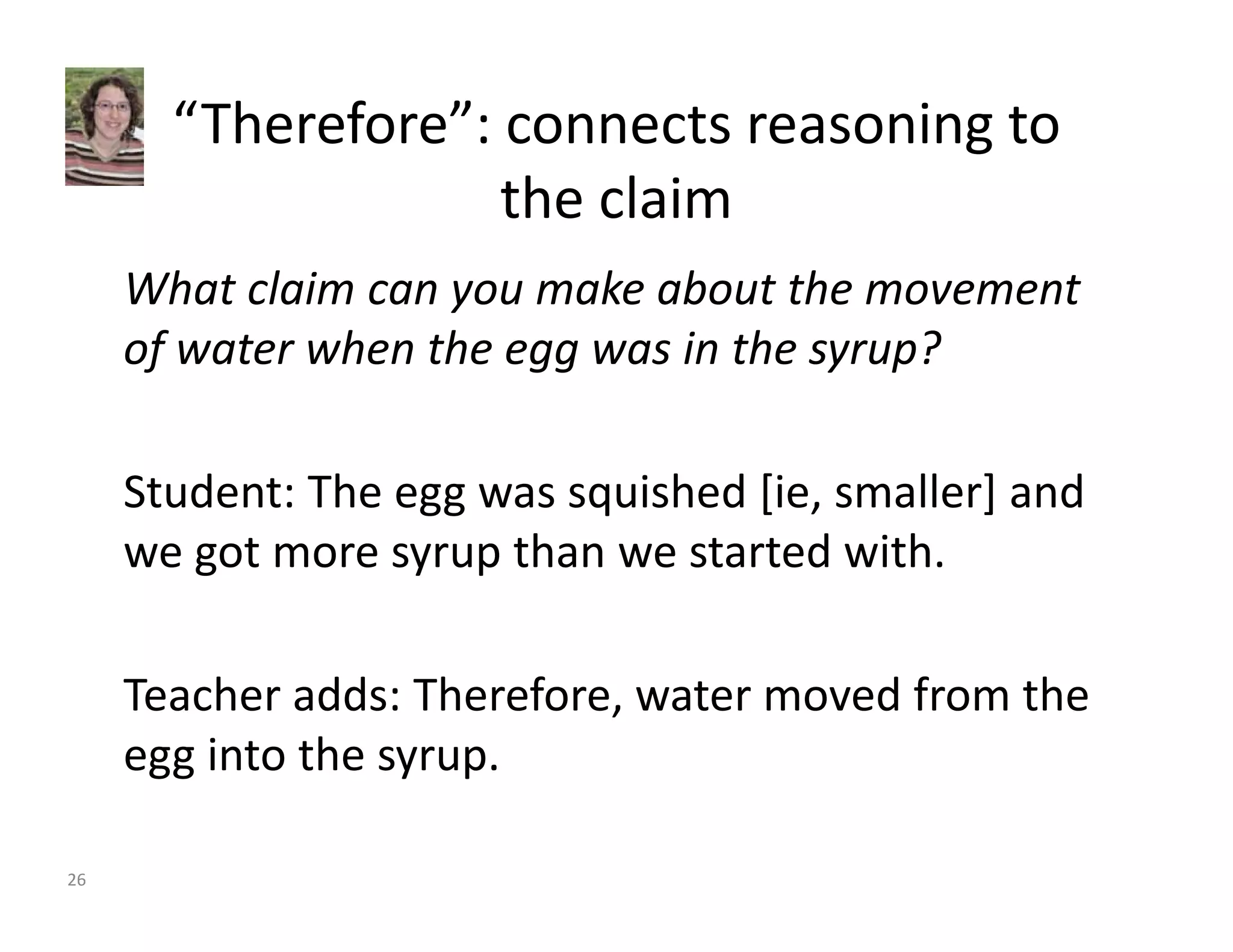 “Therefore”: connects reasoning to 
the claim 
What claim can you make about the movement 
of water when the egg was in the syrup? 
Student: The egg was squished [ie, smaller] and 
we got more syrup than we started with. 
Teacher adds: Therefore, water moved from the 
egg into the syrup. 
26 
 