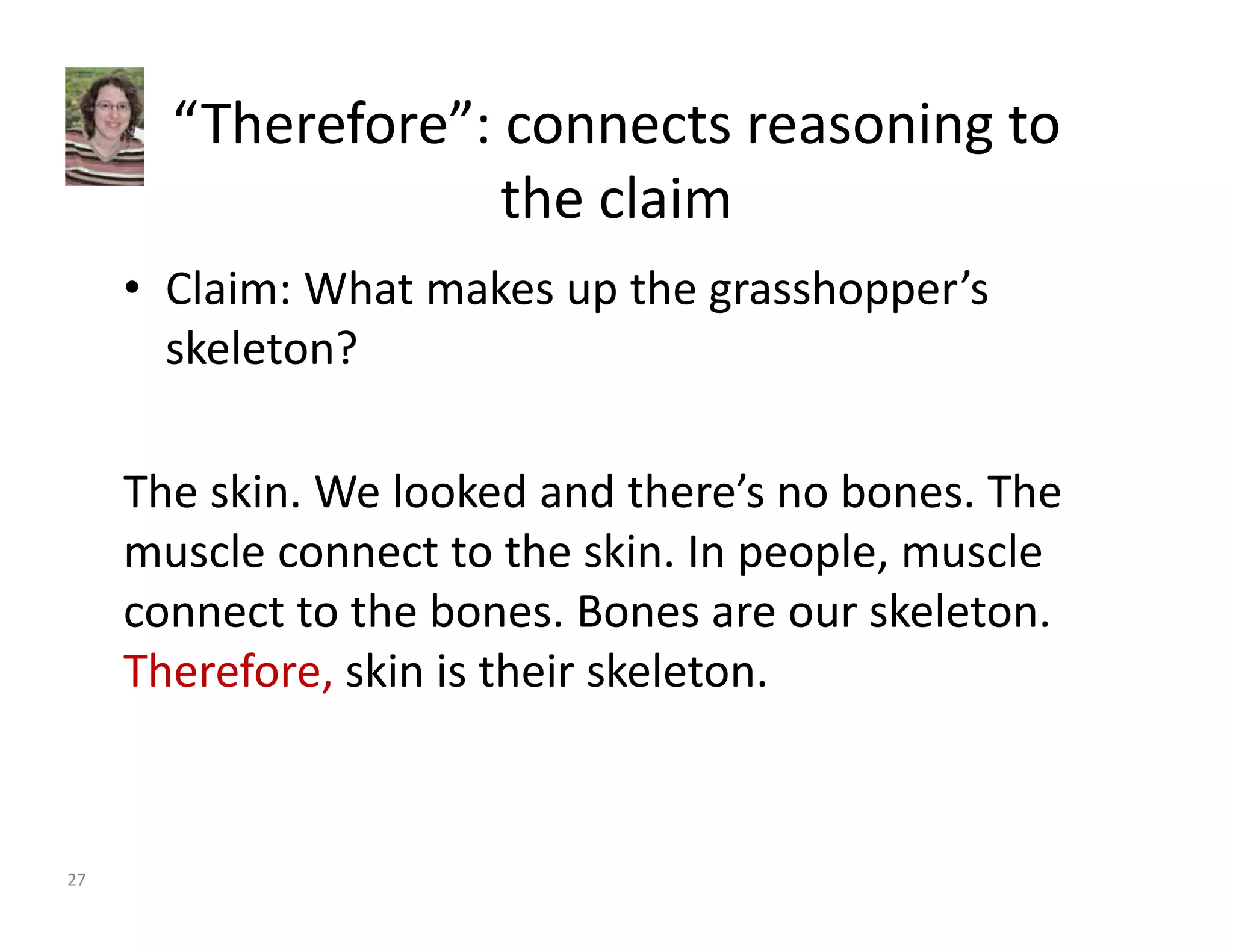 “Therefore”: connects reasoning to 
the claim 
• Claim: What makes up the grasshopper’s 
skeleton? 
The skin. We looked and there’s no bones. The 
muscle connect to the skin. In people, muscle 
connect to the bones. Bones are our skeleton. 
Therefore, skin is their skeleton. 
27 
 