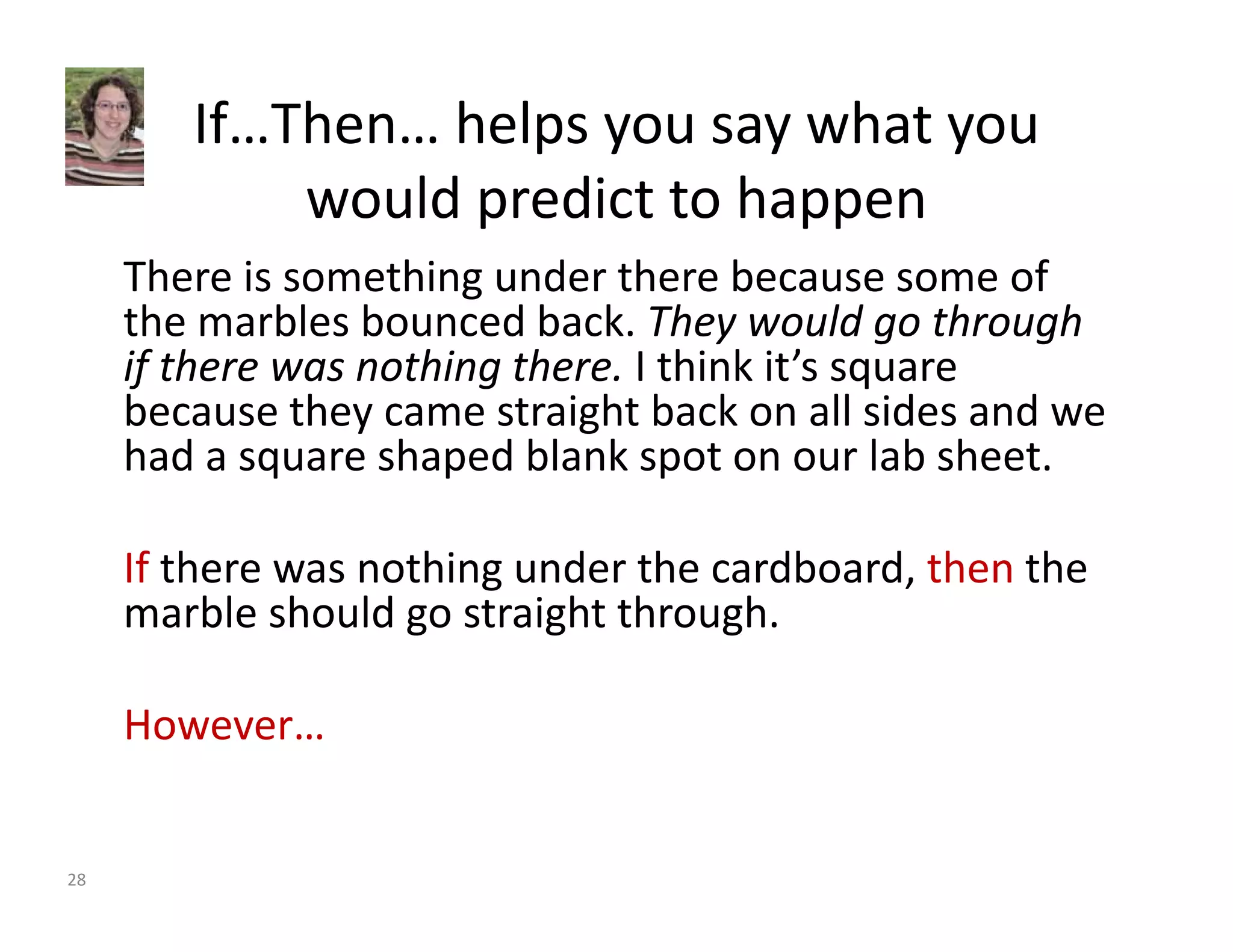 If…Then… helps you say what you 
would predict to happen 
There is something under there because some of 
the marbles bounced back. They would go through 
if there was nothing there. I think it’s square 
because they came straight back on all sides and we 
had a square shaped blank spot on our lab sheet. 
If there was nothing under the cardboard, then the 
marble should go straight through. 
However… 
28 
 