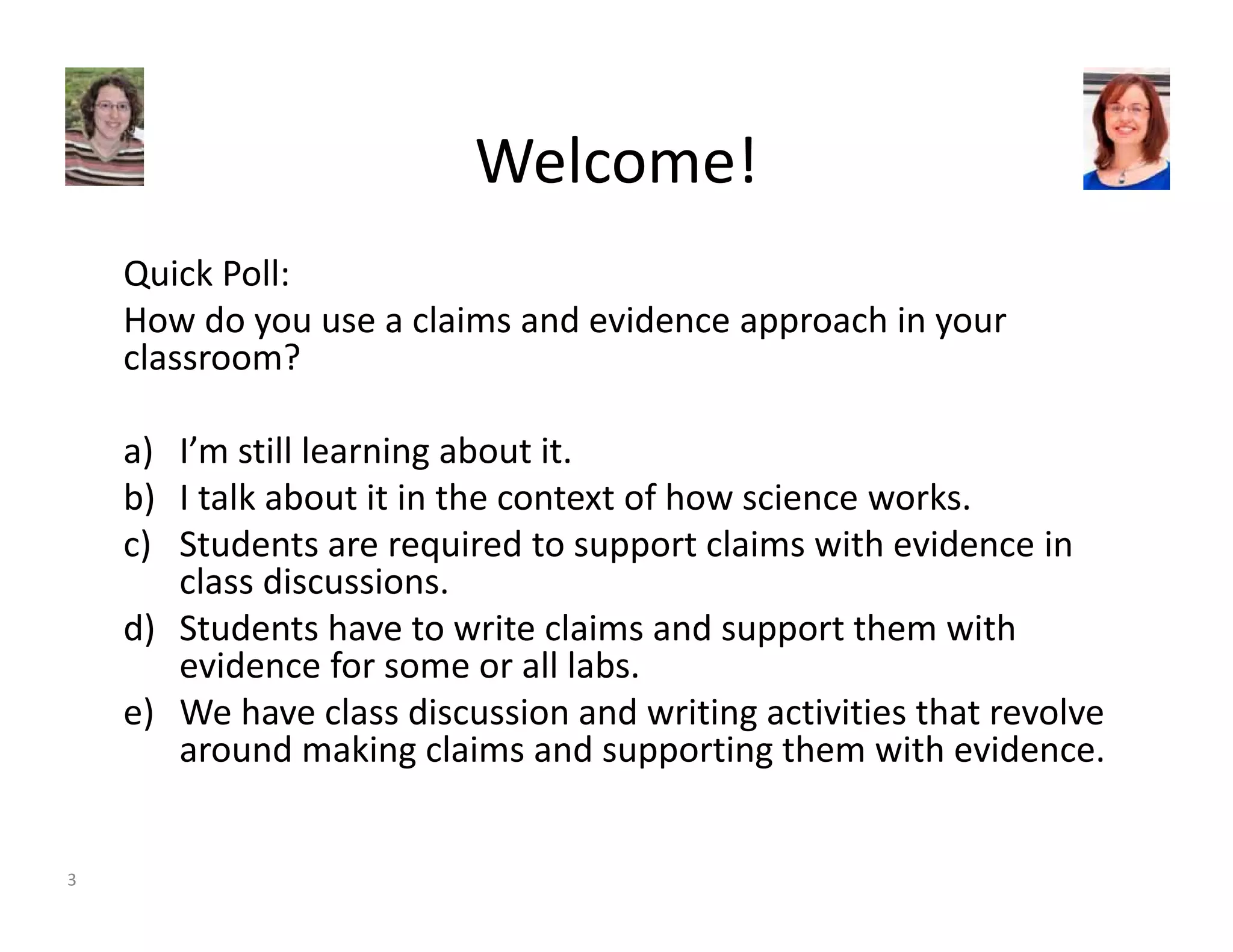 Welcome! 
Quick Poll: 
How do you use a claims and evidence approach in your 
classroom? 
a) I’m still learning about it. 
b) I talk about it in the context of how science works. 
c) Students are required to support claims with evidence in 
class discussions. 
d) Students have to write claims and support them with 
evidence for some or all labs. 
e) We have class discussion and writing activities that revolve 
around making claims and supporting them with evidence. 
3 
 