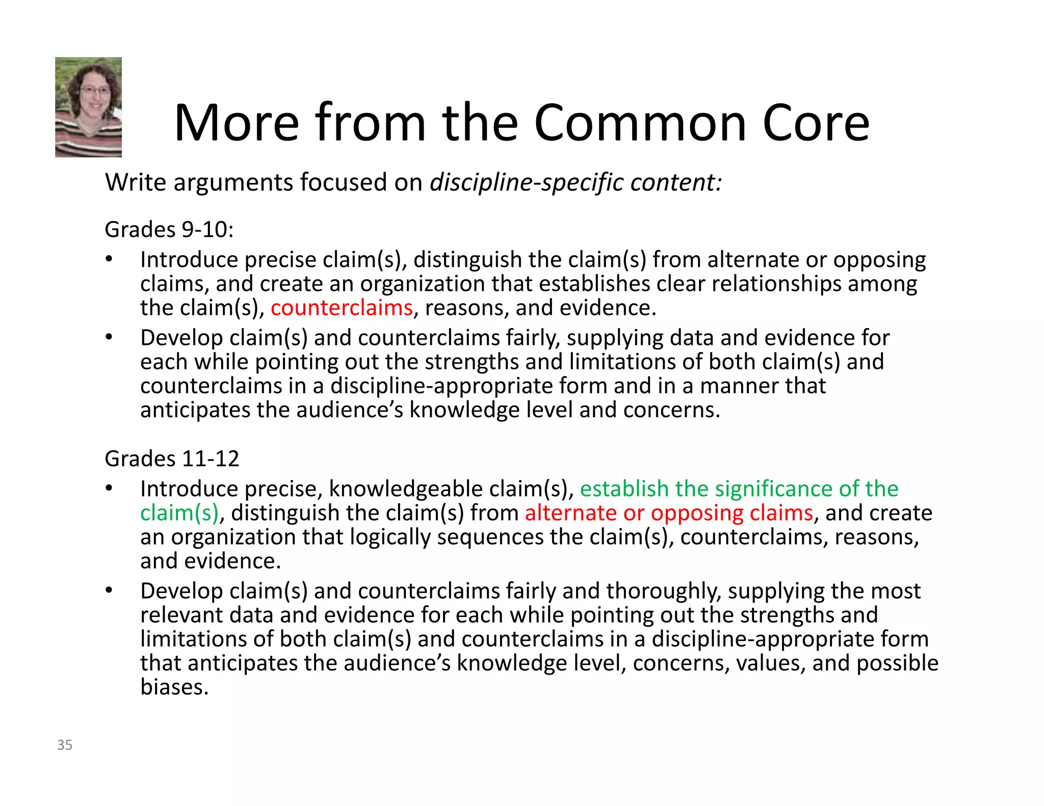 More from the Common Core 
Write arguments focused on discipline‐specific content: 
Grades 9‐10: 
• Introduce precise claim(s), distinguish the claim(s) from alternate or opposing 
claims, and create an organization that establishes clear relationships among 
the claim(s), counterclaims, reasons, and evidence. 
• Develop claim(s) and counterclaims fairly, supplying data and evidence for 
each while pointing out the strengths and limitations of both claim(s) and 
counterclaims in a discipline‐appropriate form and in a manner that 
anticipates the audience’s knowledge level and concerns. 
Grades 11‐12 
• Introduce precise, knowledgeable claim(s), establish the significance of the 
claim(s), distinguish the claim(s) from alternate or opposing claims, and create 
an organization that logically sequences the claim(s), counterclaims, reasons, 
and evidence. 
• Develop claim(s) and counterclaims fairly and thoroughly, supplying the most 
relevant data and evidence for each while pointing out the strengths and 
limitations of both claim(s) and counterclaims in a discipline‐appropriate form 
that anticipates the audience’s knowledge level, concerns, values, and possible 
biases. 
35 
 