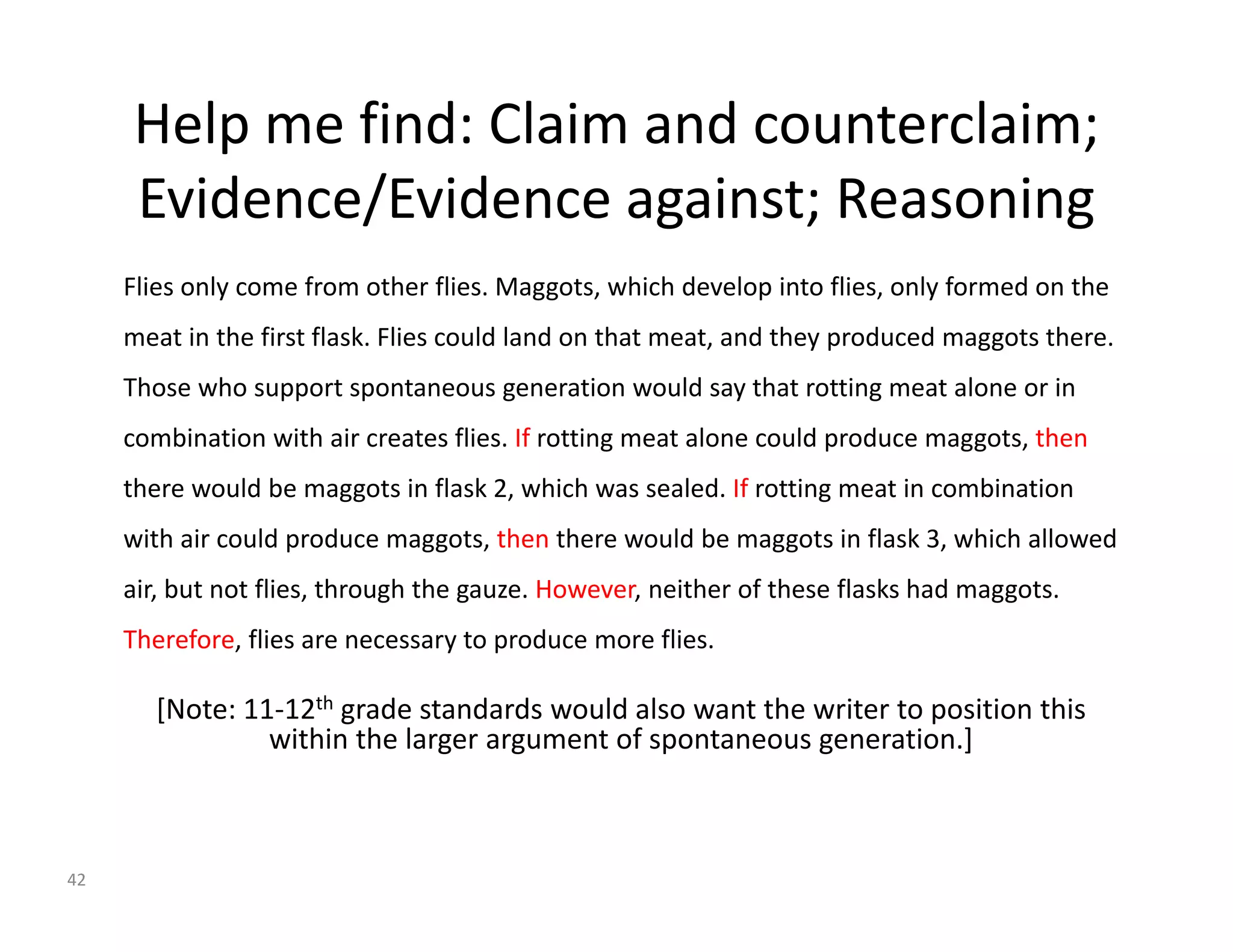 Help me find: Claim and counterclaim; 
Evidence/Evidence against; Reasoning 
Flies only come from other flies. Maggots, which develop into flies, only formed on the 
meat in the first flask. Flies could land on that meat, and they produced maggots there. 
Those who support spontaneous generation would say that rotting meat alone or in 
combination with air creates flies. If rotting meat alone could produce maggots, then 
there would be maggots in flask 2, which was sealed. If rotting meat in combination 
with air could produce maggots, then there would be maggots in flask 3, which allowed 
air, but not flies, through the gauze. However, neither of these flasks had maggots. 
Therefore, flies are necessary to produce more flies. 
[Note: 11‐12th grade standards would also want the writer to position this 
within the larger argument of spontaneous generation.] 
42 
 