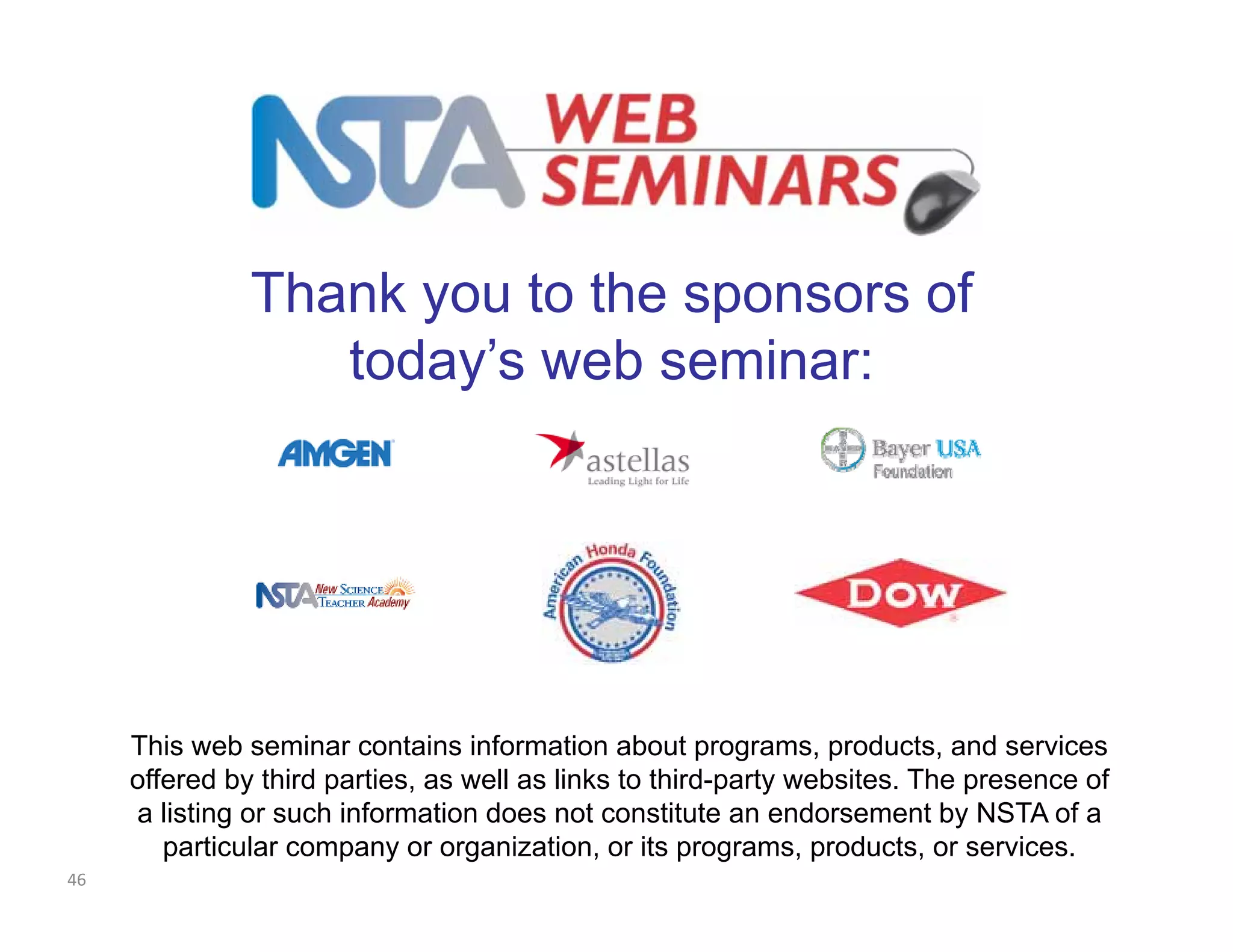 Thank you to the sponsors of 
today’s web seminar: 
This web seminar contains information about programs, products, and services 
offered by third parties, as well as links to third-party websites. The presence of 
a listing or such information does not constitute an endorsement by NSTA of a 
particular company or organization, or its programs, products, or services. 
46 
 