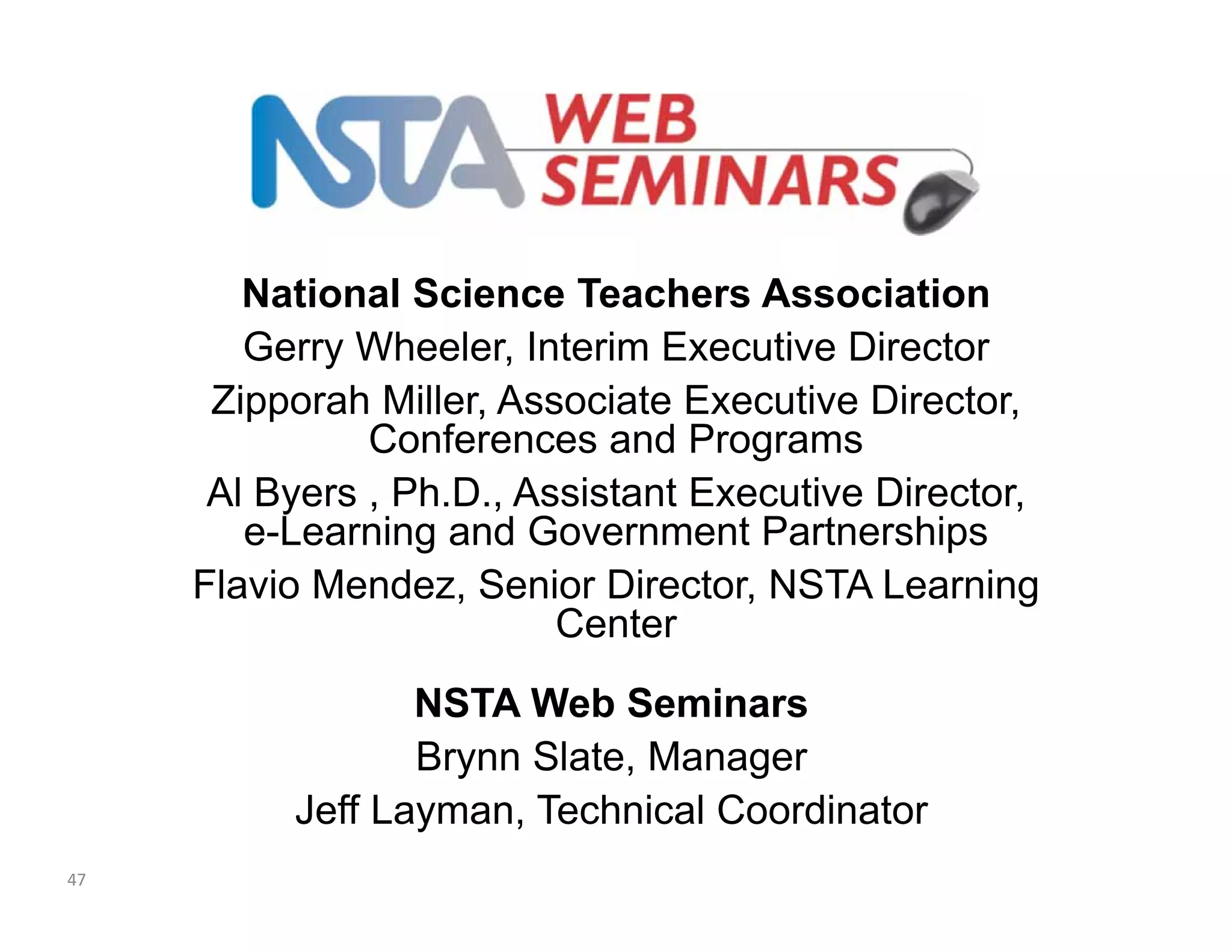 National Science Teachers Association 
Gerry Wheeler, Interim Executive Director 
Zipporah Miller, Associate Executive Director, 
Conferences and Programs 
Al Byers , Ph.D., Assistant Executive Director, 
e-Learning and Government Partnerships 
Flavio Mendez, Senior Director, NSTA Learning 
Center 
NSTA Web Seminars 
Brynn Slate, Manager 
Jeff Layman, Technical Coordinator 
47 

