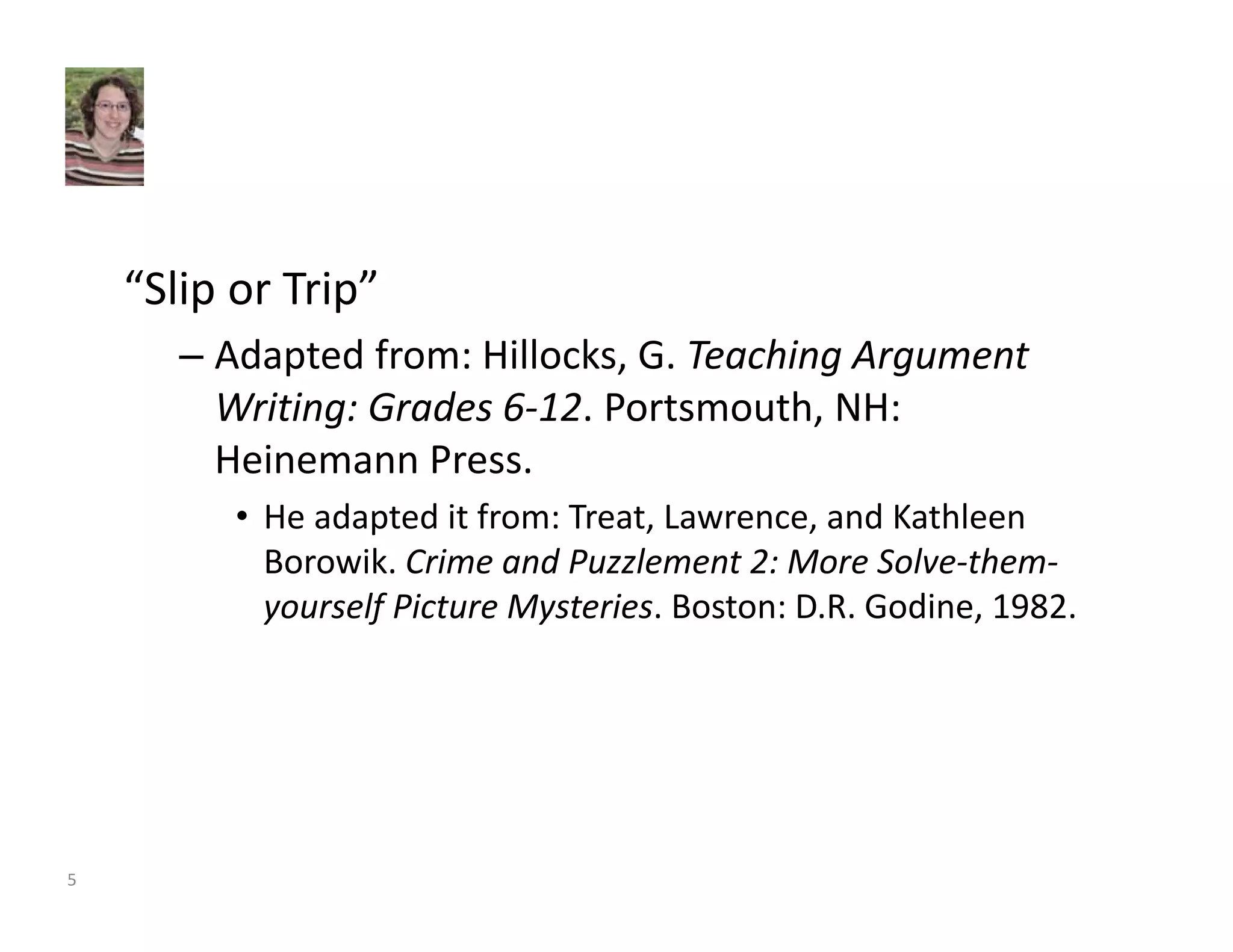 “Slip or Trip” 
– Adapted from: Hillocks, G. Teaching Argument 
Writing: Grades 6‐12. Portsmouth, NH: 
Heinemann Press. 
• He adapted it from: Treat, Lawrence, and Kathleen 
Borowik. Crime and Puzzlement 2: More Solve‐them‐yourself 
Picture Mysteries. Boston: D.R. Godine, 1982. 
5 
 