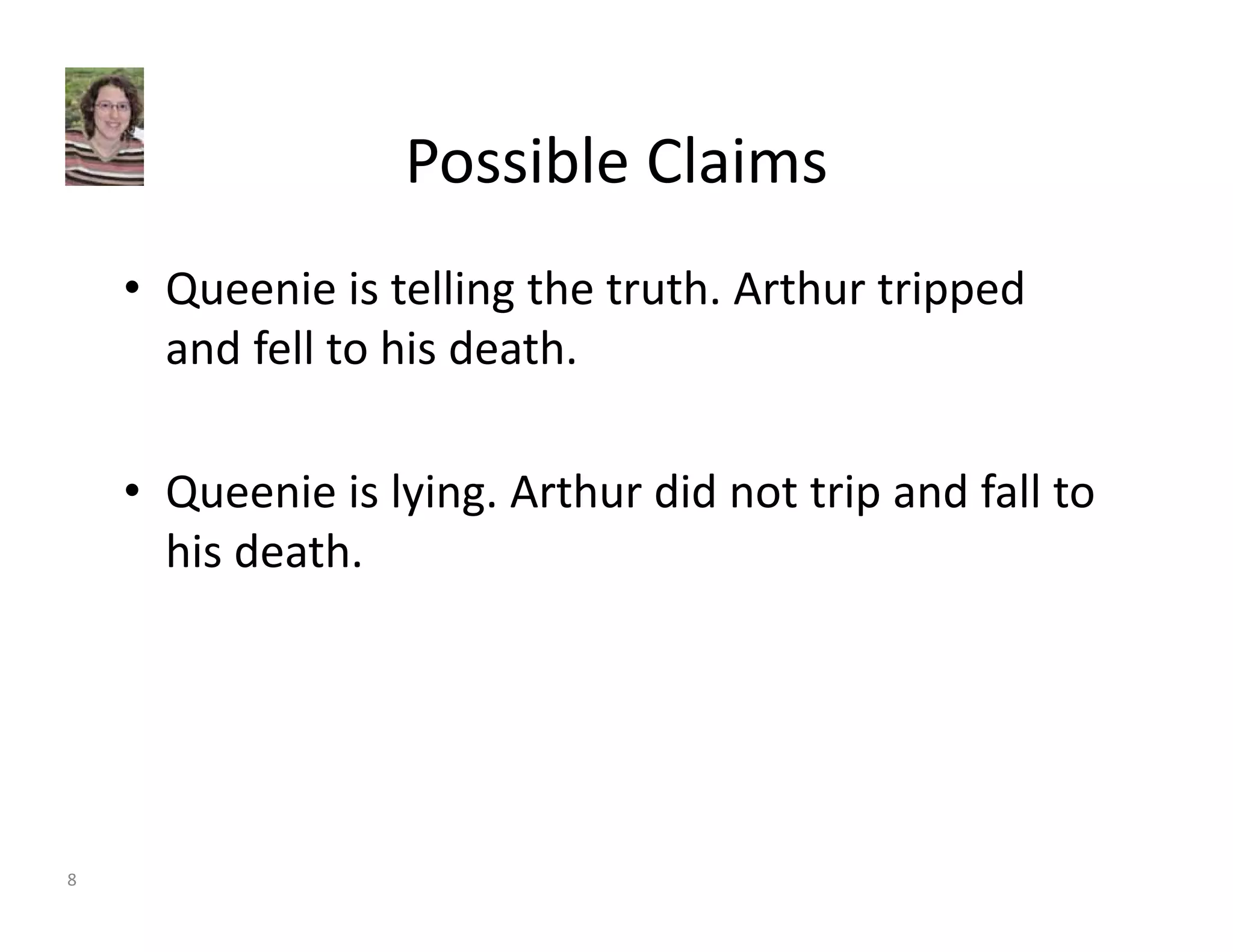 Possible Claims 
• Queenie is telling the truth. Arthur tripped 
and fell to his death. 
• Queenie is lying. Arthur did not trip and fall to 
his death. 
8 
 
