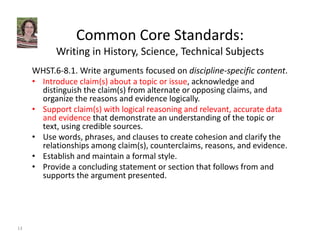 Common Core Standards: 
Writing in History, Science, Technical Subjects 
WHST.6‐8.1. Write arguments focused on discipline‐specific content. 
• Introduce claim(s) about a topic or issue, acknowledge and 
distinguish the claim(s) from alternate or opposing claims, and 
organize the reasons and evidence logically. 
• Support claim(s) with logical reasoning and relevant, accurate data 
and evidence that demonstrate an understanding of the topic or 
text, using credible sources. 
• Use words, phrases, and clauses to create cohesion and clarify the 
relationships among claim(s), counterclaims, reasons, and evidence. 
• Establish and maintain a formal style. 
• Provide a concluding statement or section that follows from and 
supports the argument presented. 
13 
 