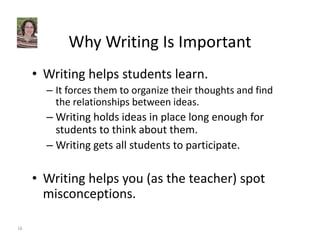 Why Writing Is Important 
• Writing helps students learn. 
– It forces them to organize their thoughts and find 
the relationships between ideas. 
–Writing holds ideas in place long enough for 
students to think about them. 
–Writing gets all students to participate. 
• Writing helps you (as the teacher) spot 
misconceptions. 
16 
 