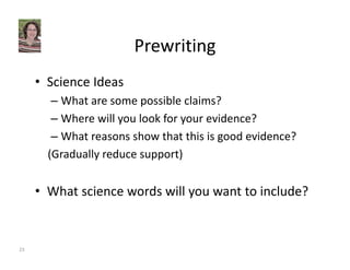 Prewriting 
• Science Ideas 
– What are some possible claims? 
– Where will you look for your evidence? 
– What reasons show that this is good evidence? 
(Gradually reduce support) 
• What science words will you want to include? 
23 
 