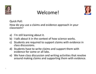 Welcome! 
Quick Poll: 
How do you use a claims and evidence approach in your 
classroom? 
a) I’m still learning about it. 
b) I talk about it in the context of how science works. 
c) Students are required to support claims with evidence in 
class discussions. 
d) Students have to write claims and support them with 
evidence for some or all labs. 
e) We have class discussion and writing activities that revolve 
around making claims and supporting them with evidence. 
3 
 