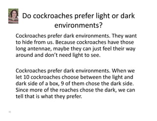 Do cockroaches prefer light or dark 
environments? 
Cockroaches prefer dark environments. They want 
to hide from us. Because cockroaches have those 
long antennae, maybe they can just feel their way 
around and don’t need light to see. 
Cockroaches prefer dark environments. When we 
let 10 cockroaches choose between the light and 
dark side of a box, 9 of them chose the dark side. 
Since more of the roaches chose the dark, we can 
tell that is what they prefer. 
31 
 