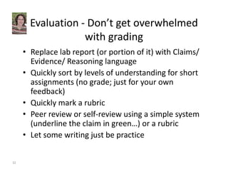 Evaluation ‐ Don’t get overwhelmed 
with grading 
• Replace lab report (or portion of it) with Claims/ 
Evidence/ Reasoning language 
• Quickly sort by levels of understanding for short 
assignments (no grade; just for your own 
feedback) 
• Quickly mark a rubric 
• Peer review or self‐review using a simple system 
(underline the claim in green…) or a rubric 
• Let some writing just be practice 
32 
 