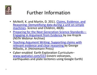 Further Information 
• McNeill, K. and Martin, D. 2011. Claims, Evidence, and 
Reasoning: Demystifying data during a unit on simple 
machines. Science and Children, 48(8). 
• Preparing for the Next Generation Science Standards— 
Engaging in Argument from Evidence by Joe Krajcik 
(NSTA Webinar Archive) 
• Teaching Argument Writing: Supporting claims with 
relevant evidence and clear reasoning by George 
Hillocks, Jr. (Heinemann Press) 
• Cyber‐enabled Earth Exploration Curriculum– 
www.spatialsci.com/CE3 (covers volcanoes, 
earthquakes and plate tectonics using Google Earth) 
43 
 